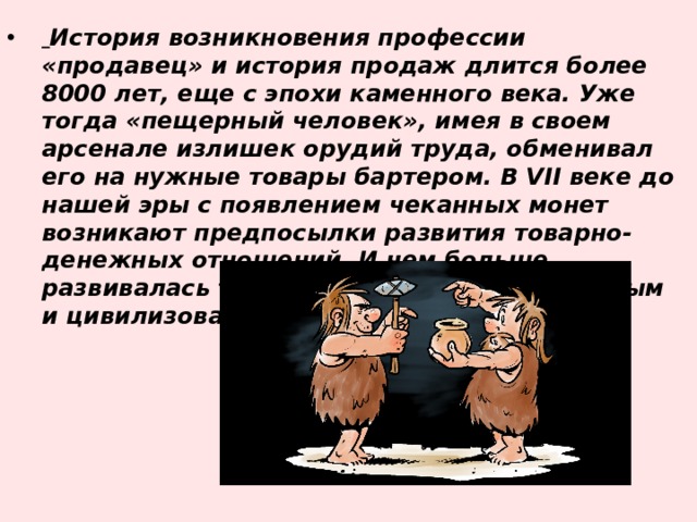  История возникновения профессии «продавец» и история продаж длится более 8000 лет, еще с эпохи каменного века. Уже тогда «пещерный человек», имея в своем арсенале излишек орудий труда, обменивал его на нужные товары бартером. В VII веке до нашей эры с появлением чеканных монет возникают предпосылки развития товарно-денежных отношений. И чем больше развивалась торговля, тем более культурным и цивилизованным становилось общество. 