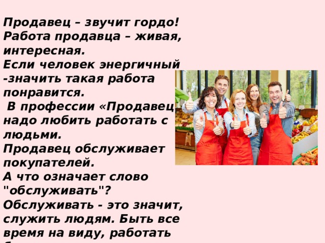 Продавец – звучит гордо! Работа продавца – живая, интересная. Если человек энергичный -значить такая работа понравится.  В профессии «Продавец» надо любить работать с людьми. Продавец обслуживает покупателей. А что означает слово 