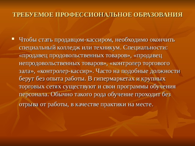 ТРЕБУЕМОЕ ПРОФЕССИОНАЛЬНОЕ ОБРАЗОВАНИЯ   Чтобы стать продавцом-кассиром, необходимо окончить специальный колледж или техникум. Специальности: «продавец продовольственных товаров», «продавец непродовольственных товаров», «контролер торгового зала», «контролер-кассир». Часто на подобные должности берут без опыта работы. В гипермаркетах и крупных торговых сетях существуют и свои программы обучения персонала. Обычно такого рода обучение проходит без отрыва от работы, в качестве практики на месте.  