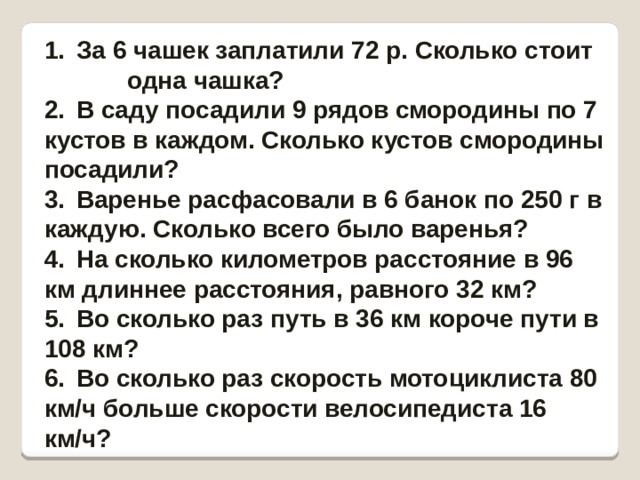 1.  За 6 чашек заплатили 72 р. Сколько стоит одна чашка? 2.  В саду посадили 9 рядов смородины по 7 кустов в каждом. Сколько кустов смородины посадили? 3.  Варенье расфасовали в 6 банок по 250 г в каждую. Сколько всего было варенья? 4.  На сколько километров расстояние в 96 км длиннее расстояния, равного 32 км? 5.  Во сколько раз путь в 36 км короче пути в 108 км? 6.  Во сколько раз скорость мотоциклиста 80 км/ч больше скорости велосипедиста 16 км/ч? 