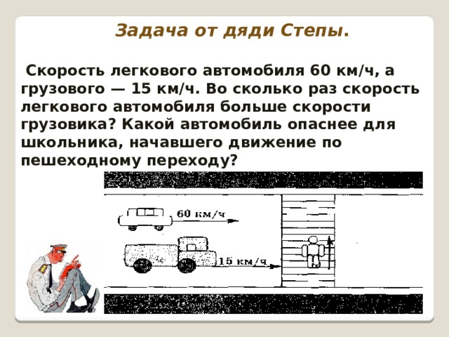 Задача от дяди Степы .   Скорость легкового автомобиля 60 км/ч, а грузового — 15 км/ч. Во сколько раз скорость легкового автомобиля больше скорости грузовика? Какой автомобиль опаснее для школьника, начавшего движение по пешеходному переходу? 