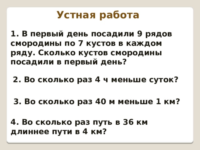 Устная работа 1. В первый день посадили 9 рядов смородины по 7 кустов в каждом ряду. Сколько кустов смородины посадили в первый день? 2. Во сколько раз 4 ч меньше суток? 3. Во сколько раз 40 м меньше 1 км? 4. Во сколько раз путь в 36 км длиннее пути в 4 км? 