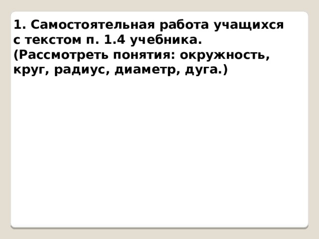 1. Самостоятельная работа учащихся с текстом п. 1.4 учебника. (Рассмотреть понятия: окружность, круг, радиус, диаметр, дуга.) 