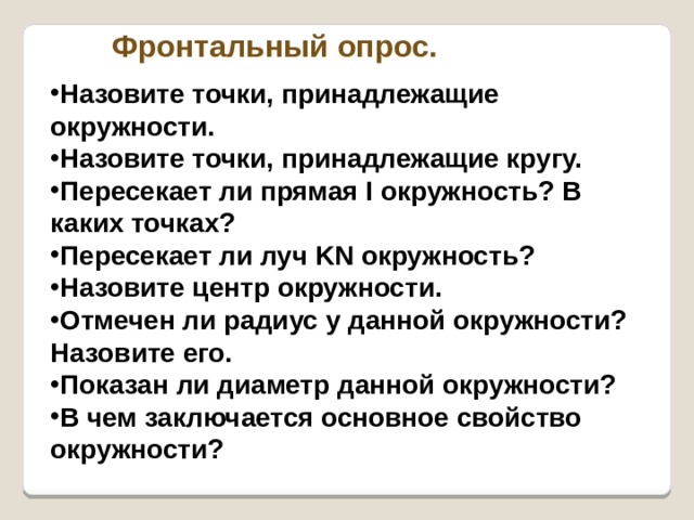Фронтальный опрос. Назовите точки, принадлежащие окружности. Назовите точки, принадлежащие кругу. Пересекает ли прямая I окружность? В каких точках? Пересекает ли луч KN окружность? Назовите центр окружности. Отмечен ли радиус у данной окружности? Назовите его. Показан ли диаметр данной окружности? В чем заключается основное свойство окружности? 