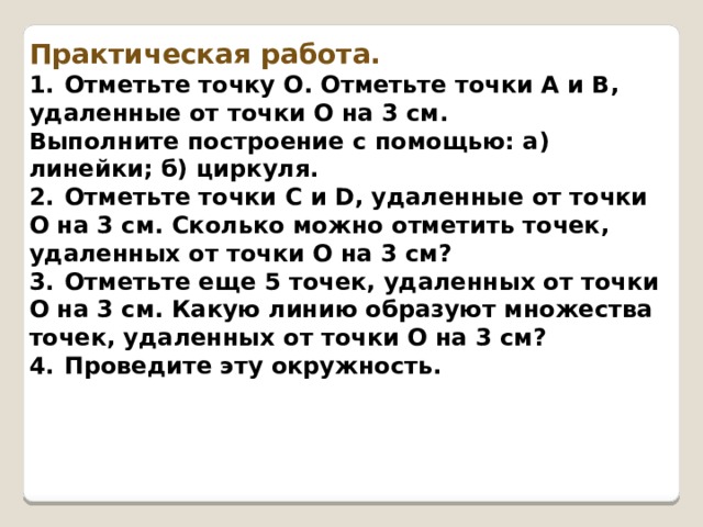Практическая работа. 1.  Отметьте точку О. Отметьте точки А и В, удаленные от точки О на 3 см. Выполните построение с помощью: а) линейки; б) цир­куля. 2.  Отметьте точки С и D, удаленные от точки О на 3 см. Сколько можно отметить точек, удаленных от точки О на 3 см? 3.  Отметьте еще 5 точек, удаленных от точки О на 3 см. Какую линию образуют множества точек, удаленных от точки О на 3 см? 4.  Проведите эту окружность. 