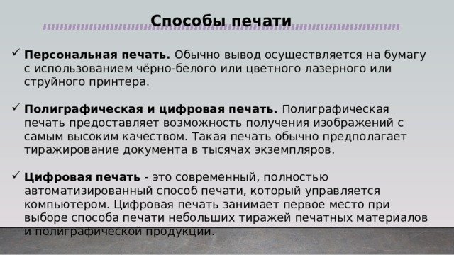 Способы печати Персональная печать. Обычно вывод осуществляется на бумагу с использованием чёрно-белого или цветного лазерного или струйного принтера. Полиграфическая и цифровая печать. Полиграфическая печать предоставляет возможность получения изображений с самым высоким качеством. Такая печать обычно предполагает тиражирование документа в тысячах экземпляров. Цифровая печать - это современный, полностью автоматизированный способ печати, который управляется компьютером. Цифровая печать занимает первое место при выборе способа печати небольших тиражей печатных материалов и полиграфической продукции. 