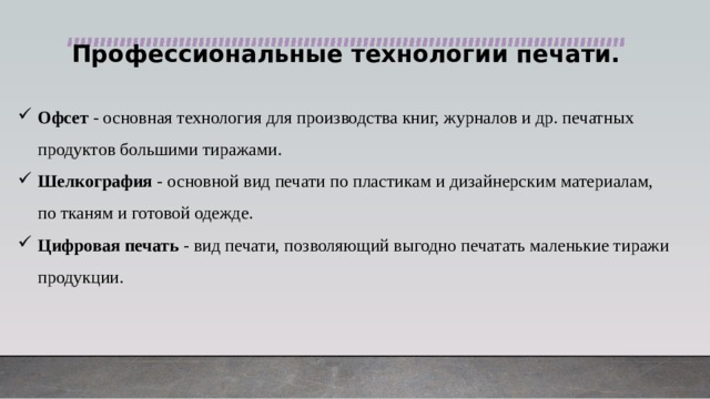 Профессиональные технологии печати.  Офсет - основная технология для производства книг, журналов и др. печатных продуктов большими тиражами. Шелкография - основной вид печати по пластикам и дизайнерским материалам, по тканям и готовой одежде. Цифровая печать - вид печати, позволяющий выгодно печатать маленькие тиражи продукции. 