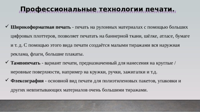 Профессиональные технологии печати.  Широкоформатная печать - печать на рулонных материалах с помощью больших цифровых плоттеров, позволяет печатать на баннерной ткани, шёлке, атласе, бумаге и т. д. С помощью этого вида печати создаётся малыми тиражами вся наружная реклама, флаги, большие плакаты. Тампопечать - вариант печати, предназначенный для нанесения на круглые / неровные поверхности, например на кружки, ручки, зажигалки и т.д. Флексография - основной вид печати для полиэтиленовых пакетов, упаковки и других невпитывающих материалов очень большими тиражами. 