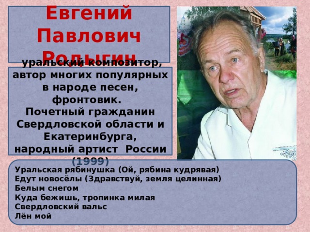 Евгений Павлович Родыгин   уральский композитор, автор многих популярных в народе песен, фронтовик. Почетный гражданин Свердловской области и Екатеринбурга, народный артист России (1999) «Есть люди, которые любят и глубоко чувствуют русскую песню, обнаруживая в ней не только душу народную, но и свою историю. Есть и композиторы, которые не могут думать и чувствовать иначе, чем народ» Е. Родыгин. Мало кто на Урале не слышал песню «Уральская рябинушка», Уральская рябинушка (Ой, рябина кудрявая) Едут новосёлы (Здравствуй, земля целинная) Белым снегом Куда бежишь, тропинка милая Свердловский вальс Лён мой  