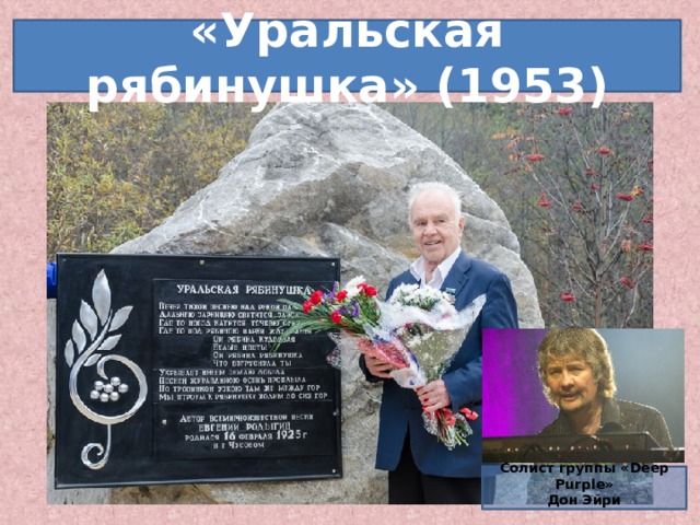 «Уральская рябинушка» (1953) Этой по-настоящему народной песне уже в ближайшее время могут установить памятник. Песне, ставшей народной не только в России и в странах СНГ, а даже в Китае, песне, мелодию которой назвал совершенной Тото Кутуньо. Во время гастролей группы DEEP PURPLE в Екатеринбурге клавишник Дон Эйри исполняет эту песню, вызывая у публики, пришедшей, кстати, на тяжёлый рок, бурю оваций.   Солист группы «Deep Purple» Дон Эйри   6 