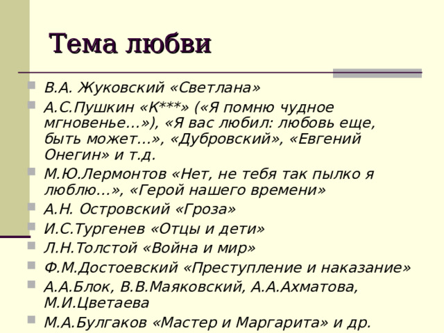 Тема любви В.А. Жуковский «Светлана» А.С.Пушкин «К***» («Я помню чудное мгновенье…»), «Я вас любил: любовь еще, быть может…», «Дубровский», «Евгений Онегин» и т.д. М.Ю.Лермонтов «Нет, не тебя так пылко я люблю…», «Герой нашего времени» А.Н. Островский «Гроза» И.С.Тургенев «Отцы и дети» Л.Н.Толстой «Война и мир» Ф.М.Достоевский «Преступление и наказание» А.А.Блок, В.В.Маяковский, А.А.Ахматова, М.И.Цветаева М.А.Булгаков «Мастер и Маргарита» и др. 