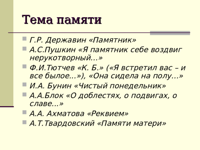 Тема памяти Г.Р. Державин «Памятник» А.С.Пушкин «Я памятник себе воздвиг нерукотворный…» Ф.И.Тютчев «К. Б.» («Я встретил вас – и все былое...»), «Она сидела на полу…» И.А. Бунин «Чистый понедельник» А.А.Блок «О доблестях, о подвигах, о славе...»  А.А. Ахматова «Реквием»  А.Т.Твардовский «Памяти матери»    