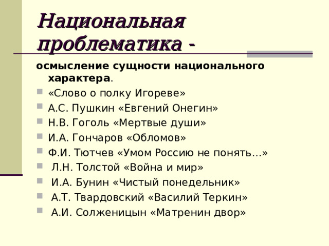 Национальная проблематика - осмысление сущности национального характера . «Слово о полку Игореве» А.С. Пушкин «Евгений Онегин» Н.В. Гоголь «Мертвые души» И.А. Гончаров «Обломов» Ф.И. Тютчев «Умом Россию не понять…»  Л.Н. Толстой «Война и мир»  И.А. Бунин «Чистый понедельник»  А.Т. Твардовский «Василий Теркин»  А.И. Солженицын «Матренин двор» 