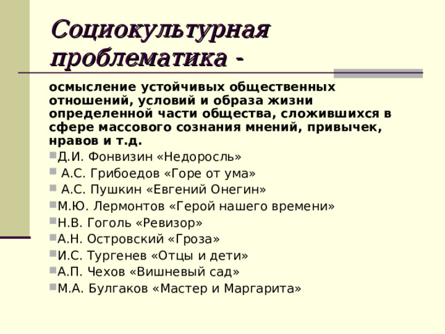 Социокультурная проблематика -  осмысление устойчивых общественных отношений, условий и образа жизни определенной части общества, сложившихся в сфере массового сознания мнений, привычек, нравов и т.д. Д.И. Фонвизин «Недоросль»  А.С. Грибоедов «Горе от ума»  А.С. Пушкин «Евгений Онегин» М.Ю. Лермонтов «Герой нашего времени» Н.В. Гоголь «Ревизор» А.Н. Островский «Гроза» И.С. Тургенев «Отцы и дети» А.П. Чехов «Вишневый сад» М.А. Булгаков «Мастер и Маргарита» 