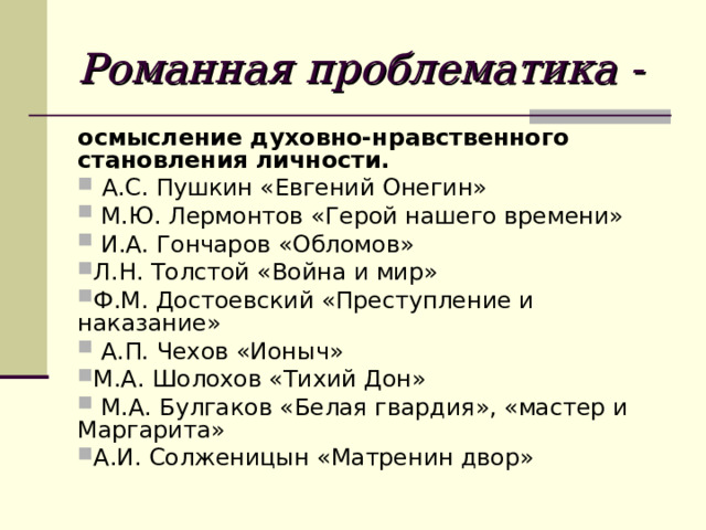 Романная проблематика - осмысление духовно-нравственного становления личности.  А.С. Пушкин «Евгений Онегин»  М.Ю. Лермонтов «Герой нашего времени»  И.А. Гончаров «Обломов» Л.Н. Толстой «Война и мир» Ф.М. Достоевский «Преступление и наказание»  А.П. Чехов «Ионыч» М.А. Шолохов «Тихий Дон»  М.А. Булгаков «Белая гвардия», «мастер и Маргарита» А.И. Солженицын «Матренин двор» 