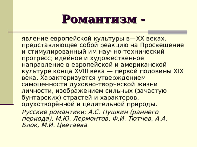 Романтизм - явление европейской культуры в— XX веках, представляющее собой реакцию на Просвещение и стимулированный им научно-технический прогресс; идейное и художественное направление в европейской и американской культуре конца XVIII века — первой половины XIX века. Характеризуется утверждением самоценности духовно-творческой жизни личности, изображением сильных (зачастую бунтарских) страстей и характеров, одухотворённой и целительной природы. Русские романтики: А.С. Пушкин (раннего периода), М.Ю. Лермонтов, Ф.И. Тютчев, А.А. Блок, М.И. Цветаева 