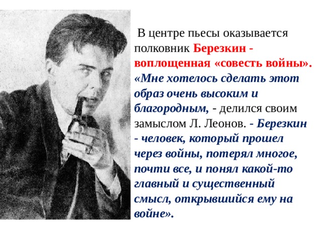  В центре пьесы оказывается полковник Березкин - воплощенная «совесть войны». «Мне хотелось сделать этот образ очень высоким и благородным, - делился своим замыслом Л. Леонов. - Березкин - человек, который прошел через войны, потерял многое, почти все, и понял какой-то главный и существенный смысл, открывшийся ему на войне». 