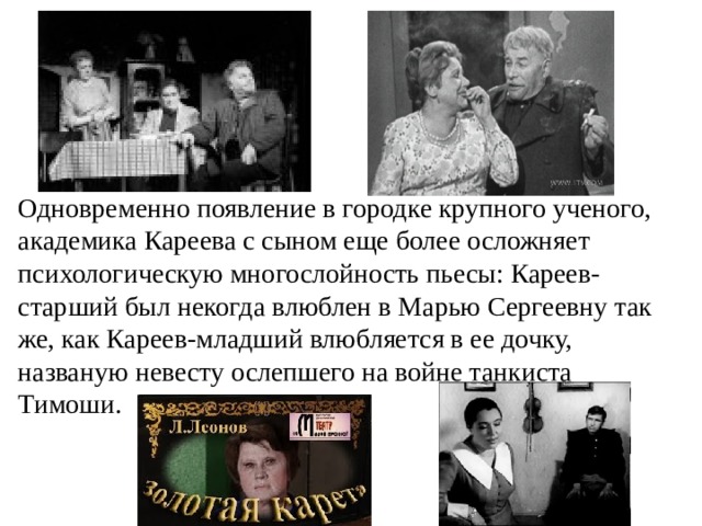 Одновременно появление в городке крупного ученого, академика Кареева с сыном еще более осложняет психологическую многослойность пьесы: Кареев-старший был некогда влюблен в Марью Сергеевну так же, как Кареев-младший влюбляется в ее дочку, названую невесту ослепшего на войне танкиста Тимоши.  