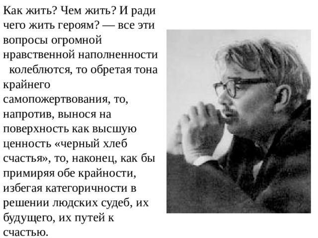 Как жить? Чем жить? И ради чего жить героям? — все эти вопросы огромной нравственной наполненности колеблются, то обретая тона крайнего самопожертвования, то, напротив, вынося на поверхность как высшую ценность «черный хлеб счастья», то, наконец, как бы примиряя обе крайности, избегая категоричности в решении людских судеб, их будущего, их путей к счастью.  