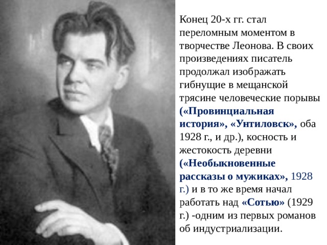Конец 20-х гг. стал переломным моментом в творчестве Леонова. В своих произведениях писатель продолжал изображать гибнущие в мещанской трясине человеческие порывы («Провинциальная история», «Унтиловск», оба 1928 г., и др.), косность и жестокость деревни («Необыкновенные рассказы о мужиках», 1928 г.) и в то же время начал работать над «Сотью» (1929 г.) -одним из первых романов об индустриализации. 