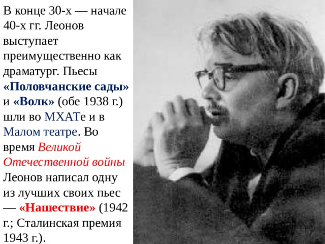 В конце 30-х — начале 40-х гг. Леонов выступает преимущественно как драматург. Пьесы «Половчанские сады» и «Волк» (обе 1938 г.) шли во МХАТ е и в Малом театре . Во время Великой Отечественной войны Леонов написал одну из лучших своих пьес — «Нашествие» (1942 г.; Сталинская премия 1943 г.). 