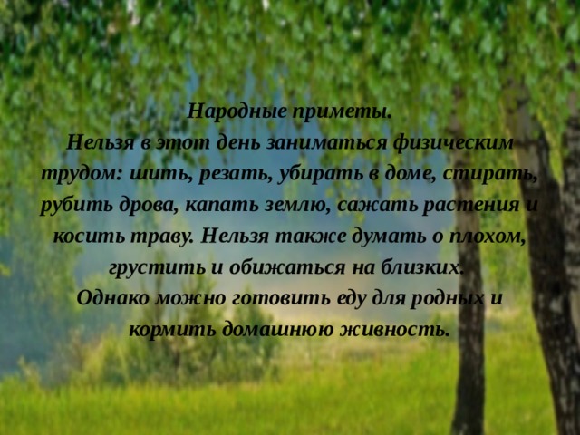 Народные приметы.  Нельзя в этот день заниматься физическим трудом: шить, резать, убирать в доме, стирать, рубить дрова, капать землю, сажать растения и косить траву. Нельзя также думать о плохом, грустить и обижаться на близких.  Однако можно готовить еду для родных и кормить домашнюю живность.   