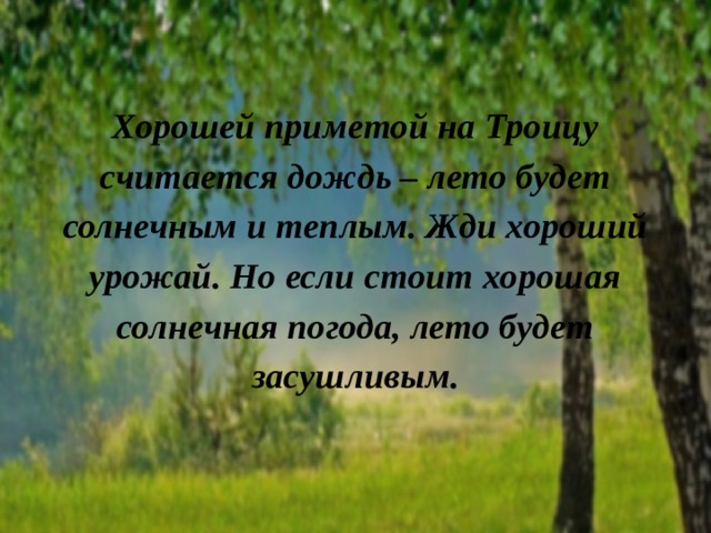 Хорошей приметой на Троицу считается дождь – лето будет солнечным и теплым. Жди хороший урожай. Но если стоит хорошая солнечная погода, лето будет засушливым.   