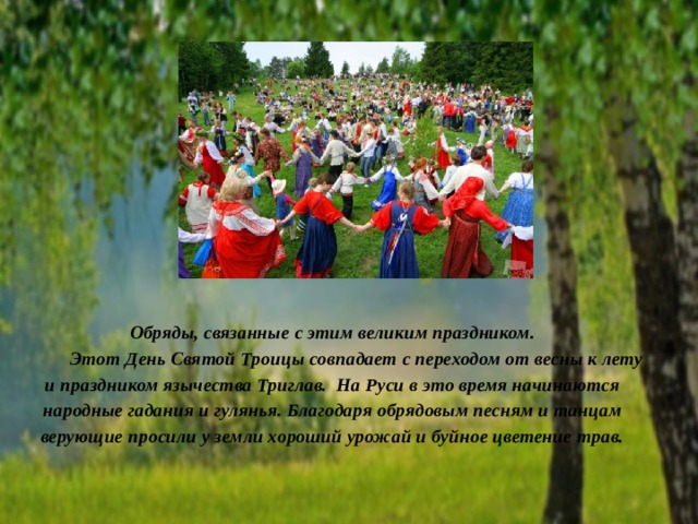 Обряды, связанные с этим великим праздником.   Этот День Святой Троицы совпадает с переходом от весны к лету и праздником язычества Триглав. На Руси в это время начинаются народные гадания и гулянья. Благодаря обрядовым песням и танцам верующие просили у земли хороший урожай и буйное цветение трав. 