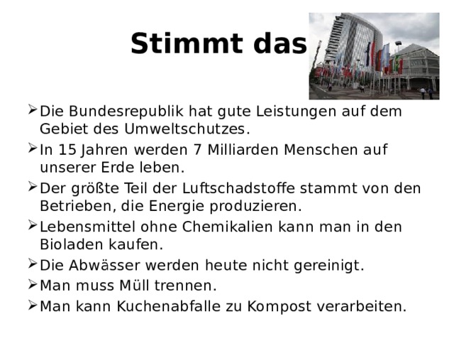 Stimmt das? Die Bundesrepublik hat gute Leistungen auf dem Gebiet des Umweltschutzes. In 15 Jahren werden 7 Milliarden Menschen auf unserer Erde leben. Der größte Teil der Luftschadstoffe stammt von den Betrieben, die Energie produzieren. Lebensmittel ohne Chemikalien kann man in den Bioladen kaufen. Die Abwässer werden heute nicht gereinigt. Man muss Müll trennen. Man kann Kuchenabfalle zu Kompost verarbeiten. 