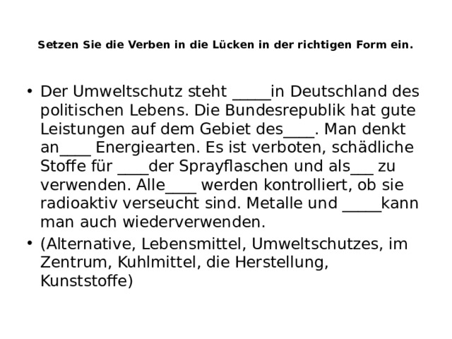 Setzen Sie die Verben in die Lücken in der richtigen Form ein.   Der Umweltschutz steht _____in Deutschland des politischen Lebens. Die Bundesrepublik hat gute Leistungen auf dem Gebiet des____. Man denkt an____ Energiearten. Es ist verboten, schädliche Stoffe für ____der Sprayflaschen und als___ zu verwenden. Alle____ werden kontrolliert, ob sie radioaktiv verseucht sind. Metalle und _____kann man auch wiederverwenden. (Alternative, Lebensmittel, Umweltschutzes, im Zentrum, Kuhlmittel, die Herstellung, Kunststoffe) 