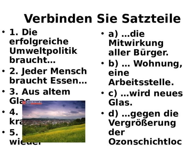 Verbinden Sie Satzteile 1. Die erfolgreiche Umweltpolitik braucht… 2. Jeder Mensch braucht Essen… 3. Aus altem Glas… 4. Deutschland krampft… 5. Um Mull wieder gebrauchen zu können… a) …die Mitwirkung aller Bürger.  b) … Wohnung, eine Arbeitsstelle.  c) …wird neues Glas.  d) …gegen die Vergrößerung der Ozonschichtlocher  e) …muss man ihn trennen  . 