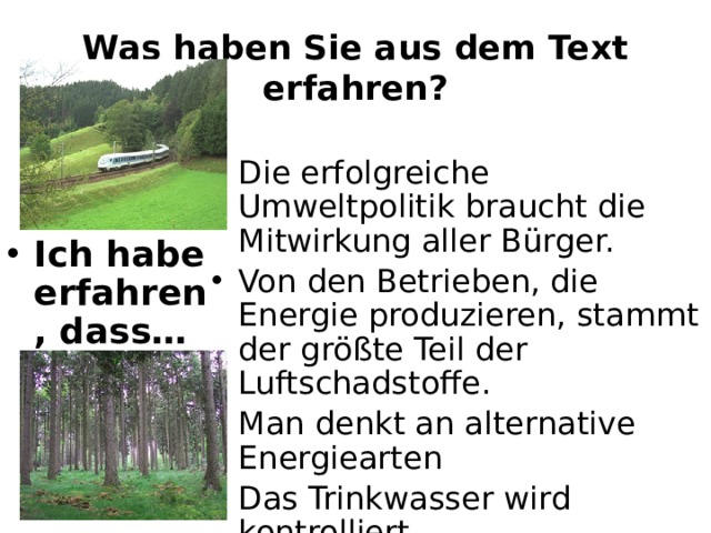 Was haben Sie aus dem Text erfahren? Die erfolgreiche Umweltpolitik braucht die Mitwirkung aller Bürger. Von den Betrieben, die Energie produzieren, stammt der größte Teil der Luftschadstoffe. Man denkt an alternative Energiearten Das Trinkwasser wird kontrolliert Im Deutschland wird Müll verarbeitet. Metalle und Kunststoffe kann man auch wiederverwenden. Ich habe erfahren, dass… 