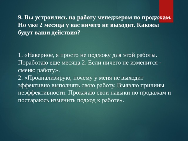 9. Вы устроились на работу менеджером по продажам. Но уже 2 месяца у вас ничего не выходит. Каковы будут ваши действия?   1. «Наверное, я просто не подхожу для этой работы. Поработаю еще месяца 2. Если ничего не изменится - сменю работу». 2. «Проанализирую, почему у меня не выходит эффективно выполнять свою работу. Выявлю причины неэффективности. Прокачаю свои навыки по продажам и постараюсь изменить подход к работе». 