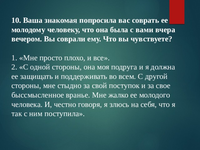 10. Ваша знакомая попросила вас соврать ее молодому человеку, что она была с вами вчера вечером. Вы соврали ему. Что вы чувствуете? 1. «Мне просто плохо, и все». 2. «С одной стороны, она моя подруга и я должна ее защищать и поддерживать во всем. С другой стороны, мне стыдно за свой поступок и за свое быссмысленное вранье. Мне жалко ее молодого человека. И, честно говоря, я злюсь на себя, что я так с ним поступила». 
