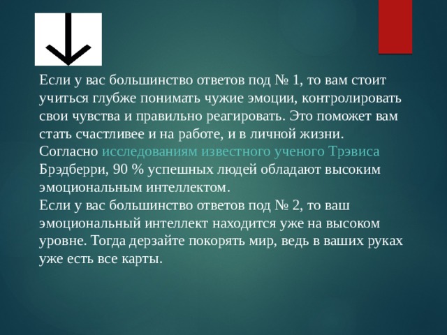 Если у вас большинство ответов под № 1, то вам стоит учиться глубже понимать чужие эмоции, контролировать свои чувства и правильно реагировать. Это поможет вам стать счастливее и на работе, и в личной жизни. Согласно  исследованиям известного ученого Трэвиса  Брэдберри , 90 % успешных людей обладают высоким эмоциональным интеллектом. Если у вас большинство ответов под № 2, то ваш эмоциональный интеллект находится уже на высоком уровне. Тогда дерзайте покорять мир, ведь в ваших руках уже есть все карты. 