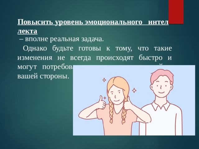 Повысить уровень эмоционального   интеллекта  – вполне реальная задача.  Однако будьте готовы к тому, что такие изменения не всегда происходят быстро и могут потребовать значительных усилий с вашей стороны. 