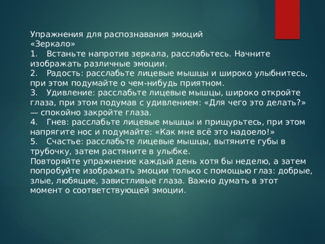 Упражнения для распознавания эмоций «Зеркало» 1.  Встаньте напротив зеркала, расслабьтесь. Начните изображать различные эмоции. 2.  Радость: расслабьте лицевые мышцы и широко улыбнитесь, при этом подумайте о чем-нибудь приятном. 3.  Удивление: расслабьте лицевые мышцы, широко откройте глаза, при этом подумав с удивлением: «Для чего это делать?» — спокойно закройте глаза. 4.  Гнев: расслабьте лицевые мышцы и прищурьтесь, при этом напрягите нос и подумайте: «Как мне всё это надоело!» 5.  Счастье: расслабьте лицевые мышцы, вытяните губы в трубочку, затем растяните в улыбке. Повторяйте упражнение каждый день хотя бы неделю, а затем попробуйте изображать эмоции только с помощью глаз: добрые, злые, любящие, завистливые глаза. Важно думать в этот момент о соответствующей эмоции. 