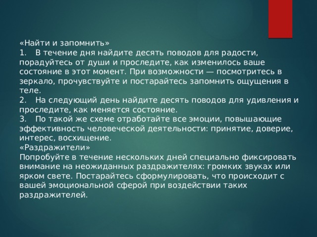 «Найти и запомнить» 1.  В течение дня найдите десять поводов для радости, порадуйтесь от души и проследите, как изменилось ваше состояние в этот момент. При возможности — посмотритесь в зеркало, прочувствуйте и постарайтесь запомнить ощущения в теле. 2.  На следующий день найдите десять поводов для удивления и проследите, как меняется состояние. 3.  По такой же схеме отработайте все эмоции, повышающие эффективность человеческой деятельности: принятие, доверие, интерес, восхищение. «Раздражители» Попробуйте в течение нескольких дней специально фиксировать внимание на неожиданных раздражителях: громких звуках или ярком свете. Постарайтесь сформулировать, что происходит с вашей эмоциональной сферой при воздействии таких раздражителей. 