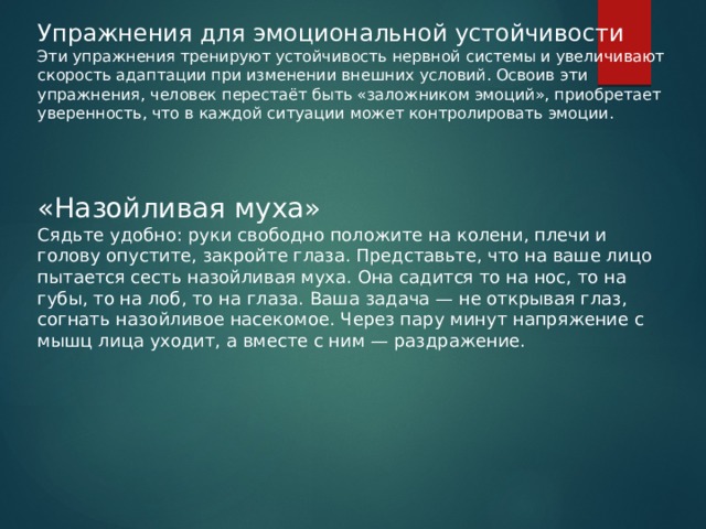 Упражнения для эмоциональной устойчивости Эти упражнения тренируют устойчивость нервной системы и увеличивают скорость адаптации при изменении внешних условий. Освоив эти упражнения, человек перестаёт быть «заложником эмоций», приобретает уверенность, что в каждой ситуации может контролировать эмоции. «Назойливая муха» Сядьте удобно: руки свободно положите на колени, плечи и голову опустите, закройте глаза. Представьте, что на ваше лицо пытается сесть назойливая муха. Она садится то на нос, то на губы, то на лоб, то на глаза. Ваша задача — не открывая глаз, согнать назойливое насекомое. Через пару минут напряжение с мышц лица уходит, а вместе с ним — раздражение. 