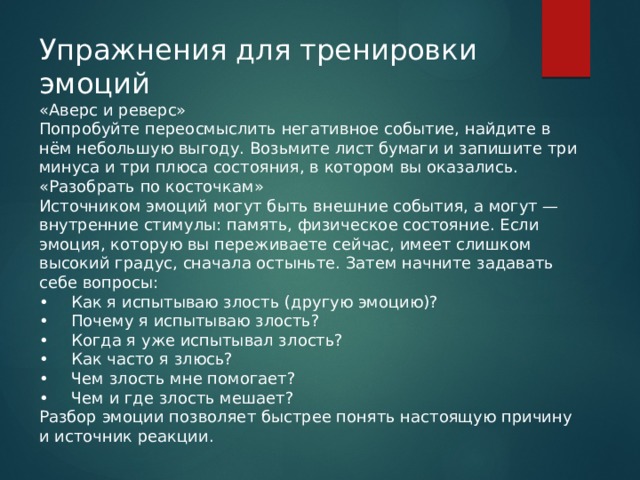 Упражнения для тренировки эмоций «Аверс и реверс» Попробуйте переосмыслить негативное событие, найдите в нём небольшую выгоду. Возьмите лист бумаги и запишите три минуса и три плюса состояния, в котором вы оказались. «Разобрать по косточкам» Источником эмоций могут быть внешние события, а могут — внутренние стимулы: память, физическое состояние. Если эмоция, которую вы переживаете сейчас, имеет слишком высокий градус, сначала остыньте. Затем начните задавать себе вопросы: •  Как я испытываю злость (другую эмоцию)? •  Почему я испытываю злость? •  Когда я уже испытывал злость? •  Как часто я злюсь? •  Чем злость мне помогает? •  Чем и где злость мешает? Разбор эмоции позволяет быстрее понять настоящую причину и источник реакции. 