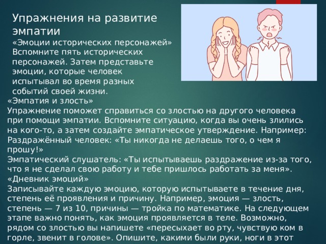 Упражнения на развитие эмпатии «Эмоции исторических персонажей» Вспомните пять исторических персонажей. Затем представьте эмоции, которые человек испытывал во время разных событий своей жизни. «Эмпатия и злость» Упражнение поможет справиться со злостью на другого человека при помощи эмпатии. Вспомните ситуацию, когда вы очень злились на кого-то, а затем создайте эмпатическое утверждение. Например: Раздражённый человек: «Ты никогда не делаешь того, о чем я прошу!» Эмпатический слушатель: «Ты испытываешь раздражение из-за того, что я не сделал свою работу и тебе пришлось работать за меня». «Дневник эмоций» Записывайте каждую эмоцию, которую испытываете в течение дня, степень её проявления и причину. Например, эмоция — злость, степень — 7 из 10, причины — тройка по математике. На следующем этапе важно понять, как эмоция проявляется в теле. Возможно, рядом со злостью вы напишете «пересыхает во рту, чувствую ком в горле, звенит в голове». Опишите, какими были руки, ноги в этот момент, ощущались ли тяжесть или напряжение.  