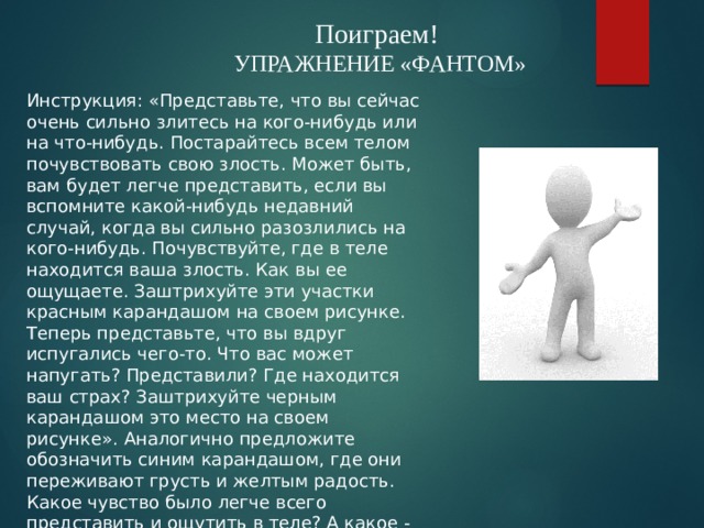 Поиграем! УПРАЖНЕНИЕ «ФАНТОМ» Инструкция: «Представьте, что вы сейчас очень сильно злитесь на кого-нибудь или на что-нибудь. Постарайтесь всем телом почувствовать свою злость. Может быть, вам будет легче представить, если вы вспомните какой-нибудь недавний случай, когда вы сильно разозлились на кого-нибудь. Почувствуйте, где в теле находится ваша злость. Как вы ее ощущаете. Заштрихуйте эти участки красным карандашом на своем рисунке. Теперь представьте, что вы вдруг испугались чего-то. Что вас может напугать? Представили? Где находится ваш страх? Заштрихуйте черным карандашом это место на своем рисунке». Аналогично предложите обозначить синим карандашом, где они переживают грусть и желтым радость. Какое чувство было легче всего представить и ощутить в теле? А какое - труднее? 