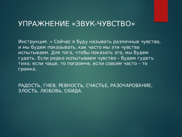 УПРАЖНЕНИЕ «ЗВУК-ЧУВСТВО» Инструкция. « Сейчас я буду называть различные чувства, и мы будем показывать, как часто мы эти чувства испытываем. Для того, чтобы показать это, мы будем гудеть. Если редко испытываем чувство – будем гудеть тихо; если чаще, то погромче, если совсем часто – то громко. РАДОСТЬ, ГНЕВ, РЕВНОСТЬ, СЧАСТЬЕ, РАЗОЧАРОВАНИЕ, ЗЛОСТЬ, ЛЮБОВЬ, ОБИДА. 