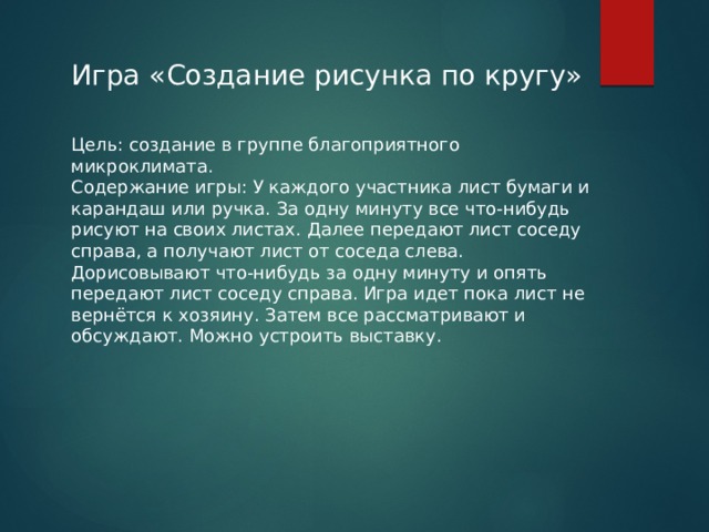 Игра «Создание рисунка по кругу» Цель: создание в группе благоприятного микроклимата. Содержание игры: У каждого участника лист бумаги и карандаш или ручка. За одну минуту все что-нибудь рисуют на своих листах. Далее передают лист соседу справа, а получают лист от соседа слева. Дорисовывают что-нибудь за одну минуту и опять передают лист соседу справа. Игра идет пока лист не вернётся к хозяину. Затем все рассматривают и обсуждают. Можно устроить выставку. 