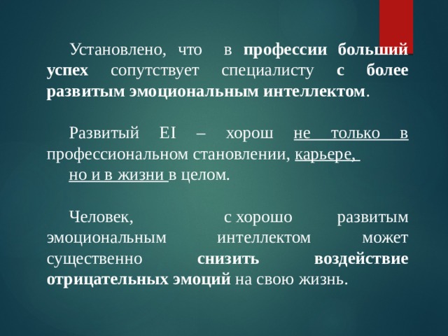 Установлено, что в профессии больший успех сопутствует специалисту с более развитым эмоциональным интеллектом . Развитый EI – хорош не только в профессиональном становлении, карьере, но и в жизни в целом. Человек, с хорошо развитым эмоциональным интеллектом может существенно снизить воздействие отрицательных эмоций на свою жизнь. 
