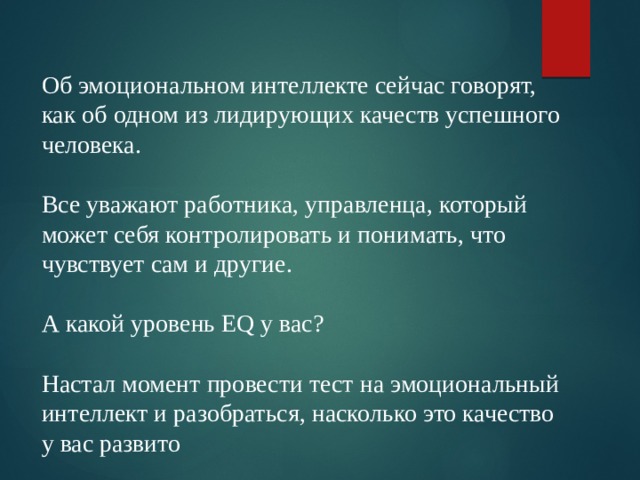 Об эмоциональном интеллекте сейчас говорят, как об одном из лидирующих качеств успешного человека. Все уважают работника, управленца, который может себя контролировать и понимать, что чувствует сам и другие. А какой уровень EQ у вас? Настал момент провести тест на эмоциональный интеллект и разобраться, насколько это качество у вас развито 