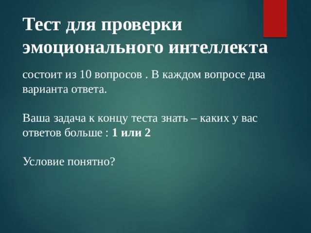 Тест для проверки эмоционального интеллекта состоит из 10 вопросов . В каждом вопросе два варианта ответа. Ваша задача к концу теста знать – каких у вас ответов больше : 1 или 2 Условие понятно? 