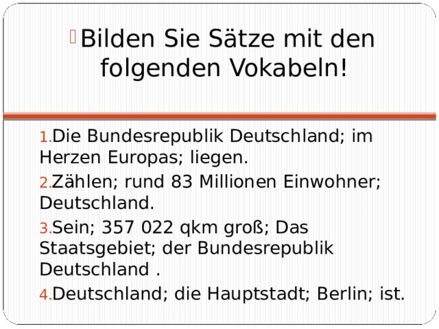 Bilden Sie Sätze mit den folgenden Vokabeln! Die Bundesrepublik Deutschland; im Herzen Europas; liegen. Zählen; rund 83 Millionen Einwohner; Deutschland. Sein; 357 022 qkm groß; Das Staatsgebiet; der Bundesrepublik Deutschland . Deutschland; die Hauptstadt; Berlin; ist. 