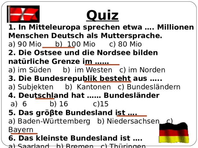Quiz 1. In Mitteleuropa sprechen etwa …. Millionen Menschen Deutsch als Muttersprache. a) 90 Mio b) 100 Mio c) 80 Mio 2. Die Ostsee und die Nordsee bilden natürliche Grenze im …… a) im Süden b) im Westen c) im Norden 3. Die Bundesrepublik besteht aus ….. a) Subjekten b) Kantonen c) Bundesländern 4. Deutschland hat …… Bundesländer  a) 6 b) 16 c)15 5. Das grö β te Bundesland ist …. a) Baden-Württemberg b) Niedersachsen c) Bayern 6. Das kleinste Bundesland ist …. a) Saarland b) Bremen c) Thüringen 