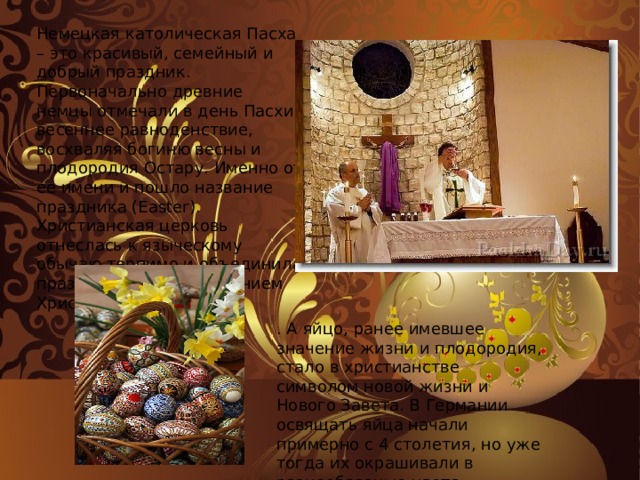 Немецкая католическая Пасха – это красивый, семейный и добрый праздник. Первоначально древние немцы отмечали в день Пасхи весеннее равноденствие, восхваляя богиню весны и плодородия Остару. Именно от ее имени и пошло название праздника (Easter). Христианская церковь отнеслась к языческому обычаю терпимо и объединила празднество с Воскресением Христовым . А яйцо, ранее имевшее значение жизни и плодородия, стало в христианстве символом новой жизни и Нового Завета. В Германии освящать яйца начали примерно с 4 столетия, но уже тогда их окрашивали в разнообразные цвета. 